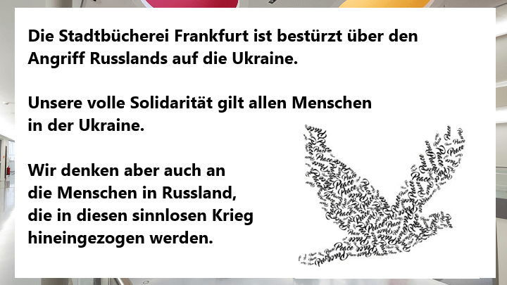 Die Stadtbücherei Frankfurt ist bestürzt über den Angriff Russlands auf die Ukraine. Unsere volle Solidarität gilt allen Menschen in der Ukraine. Wir denken aber auch an die Menschen in Russland, die in diesen sinnlosen Krieg hineingezogen werden.